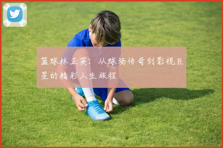 篮球林正英：从球场传奇到影视巨星的精彩人生旅程