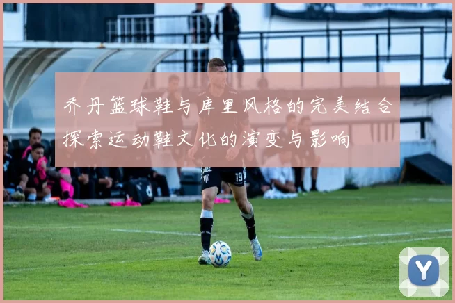 乔丹篮球鞋与库里风格的完美结合探索运动鞋文化的演变与影响