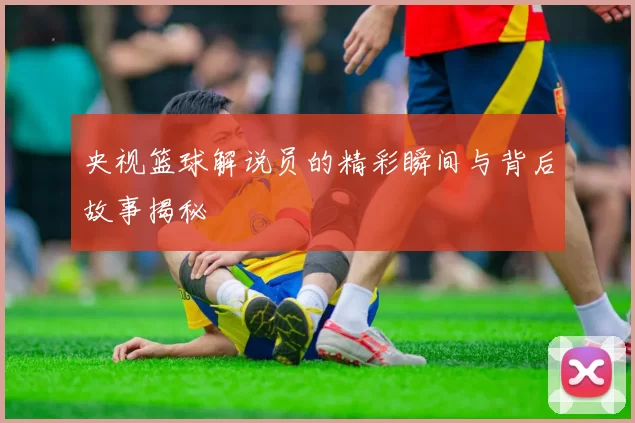 央视篮球解说员的精彩瞬间与背后故事揭秘