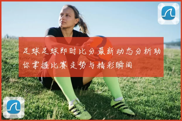 足球足球即时比分最新动态分析助你掌握比赛走势与精彩瞬间