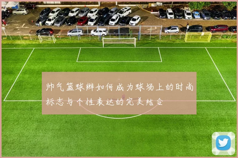 帅气篮球辫如何成为球场上的时尚标志与个性表达的完美结合